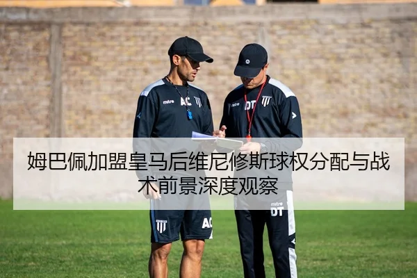 姆巴佩加盟皇马后维尼修斯球权分配与战术前景深度观察