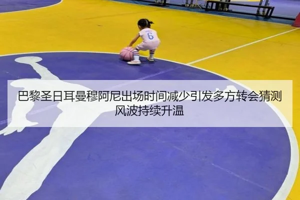 巴黎圣日耳曼穆阿尼出场时间减少引发多方转会猜测风波持续升温