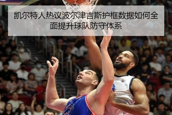 凯尔特人热议波尔津吉斯护框数据如何全面提升球队防守体系